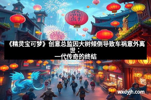 《精灵宝可梦》创意总监因大树倾倒导致车祸意外离世：一代传奇的终结